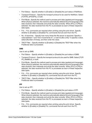 Page 139Print Settings 
Xerox CopyCentre/WorkCentre 118 User Guide 139
• Port Status – Specify whether to [Enable] or [Disable] the port status of NetWare.
• Transport Protocol – Specify the transport protocol to be used for NetWare. Select 
[TCP/IP], [IPX/SPX], or both.
• Print Mode - Specify the method used to process print data (applied print language). 
When [Auto] is selected, the machine automatically detects the print language of the 
data received, then interprets and prints the data correctly. When...