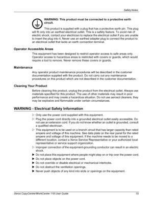 Page 15Safety Notes 
Xerox CopyCentre/WorkCentre 118 User Guide 15
WARNING: This product must be connected to a protective earth 
circuit.
This product is supplied with a plug that has a protective earth pin. This plug 
will fit only into an earthed electrical outlet. This is a safety feature. To avoid risk of 
electric shock, contact your electrician to replace the electrical outlet if you are unable 
to insert the plug into it. Never use an earthed adapter plug to connect the product to 
an electrical outlet...