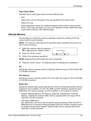 Page 145Print Settings 
Xerox CopyCentre/WorkCentre 118 User Guide 145
Paper Select Mode
Specifies how to select paper when printing PostScript data.
•Auto
Select this to print on the paper in the tray specified by the printer driver.
• Select from tray
Some applications create the PostScript program directly without using a printer 
driver. In this case, the paper tray may not be selected correctly. Select this mode 
to print data correctly on the specified paper.
Allocate Memory
Use this feature to specify the...