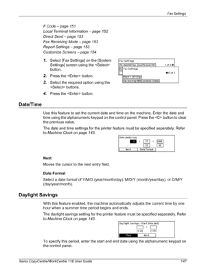 Page 147Fax Settings 
Xerox CopyCentre/WorkCentre 118 User Guide 147
F Code – page 151
Local Terminal Information – page 152
Direct Send – page 153
Fax Receiving Mode – page 153
Report Settings – page 153
Customize Screens – page 154
1.Select [Fax Settings] on the [System 
Settings] screen using the  
button.
2.Press the  button.
3.Select the required option using the 
 buttons. 
4.Press the  button.
Date/Time
Use this feature to set the current date and time on the machine. Enter the date and 
time using the...