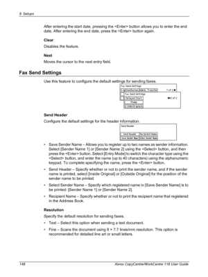 Page 1489 Setups 
148 Xerox CopyCentre/WorkCentre 118 User Guide
After entering the start date, pressing the  button allows you to enter the end 
date. After entering the end date, press the  button again.
Clear
Disables the feature.
Next
Moves the cursor to the next entry field.
Fax Send Settings
Use this feature to configure the default settings for sending faxes.
Send Header
Configure the default settings for the header information.
• Save Sender Name – Allows you to register up to two names as sender...