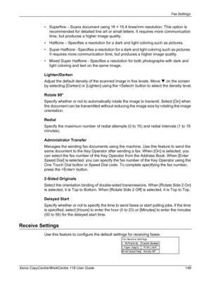 Page 149Fax Settings 
Xerox CopyCentre/WorkCentre 118 User Guide 149
• Superfine – Scans document using 16 × 15.4 lines/mm resolution. This option is 
recommended for detailed line art or small letters. It requires more communication 
time, but produces a higher image quality.
• Halftone – Specifies a resolution for a dark and light coloring such as pictures.
• Super Halftone - Specifies a resolution for a dark and light coloring such as pictures. 
It requires more communication time, but produces a higher image...