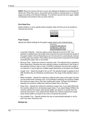 Page 1509 Setups 
150 Xerox CopyCentre/WorkCentre 118 User Guide
NOTE: When the memory full error occurs, the settings for Multiple-Up and Rotate 90° 
will be lost. When this occurs, documents will be printed in reduced sizes or in divided 
pages according to the Receive Settings. To avoid the memory full error again, delete 
unnecessary documents to free up some memory.
Print Date/Time
Select whether or not to specify where reception date and time are to be printed on 
received documents.
Paper Supply
Specify...