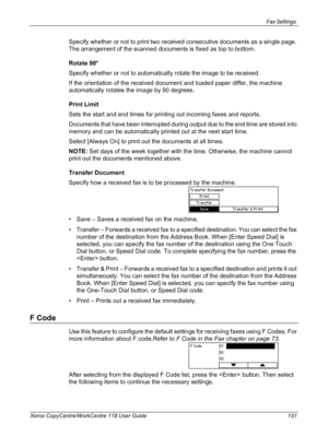 Page 151Fax Settings 
Xerox CopyCentre/WorkCentre 118 User Guide 151
Specify whether or not to print two received consecutive documents as a single page. 
The arrangement of the scanned documents is fixed as top to bottom.
Rotate 90°
Specify whether or not to automatically rotate the image to be received.
If the orientation of the received document and loaded paper differ, the machine 
automatically rotates the image by 90 degrees.
Print Limit
Sets the start and end times for printing out incoming faxes and...