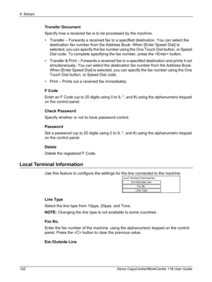 Page 1529 Setups 
152 Xerox CopyCentre/WorkCentre 118 User Guide
Transfer Document
Specify how a received fax is to be processed by the machine.
• Transfer – Forwards a received fax to a specified destination. You can select the 
destination fax number from the Address Book. When [Enter Speed Dial] is 
selected, you can specify the fax number using the One Touch Dial button, or Speed 
Dial code. To complete specifying the fax number, press the  button.
• Transfer & Print – Forwards a received fax to a specified...