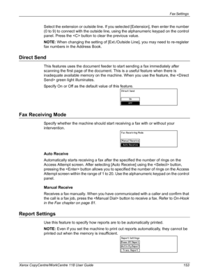 Page 153Fax Settings 
Xerox CopyCentre/WorkCentre 118 User Guide 153
Select the extension or outside line. If you selected [Extension], then enter the number 
(0 to 9) to connect with the outside line, using the alphanumeric keypad on the control 
panel. Press the  button to clear the previous value.
NOTE: When changing the setting of [Ext./Outside Line], you may need to re-register 
fax numbers in the Address Book.
Direct Send
This features uses the document feeder to start sending a fax immediately after...