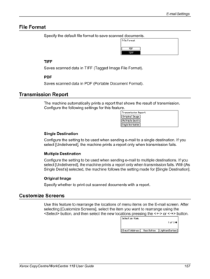 Page 157E-mail Settings 
Xerox CopyCentre/WorkCentre 118 User Guide 157
File Format
Specify the default file format to save scanned documents.
TIFF
Saves scanned data in TIFF (Tagged Image File Format).
PDF
Saves scanned data in PDF (Portable Document Format).
Transmission Report
The machine automatically prints a report that shows the result of transmission. 
Configure the following settings for this feature.
Single Destination
Configure the setting to be used when sending e-mail to a single destination. If you...