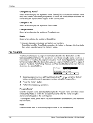 Page 1609 Setups 
160 Xerox CopyCentre/WorkCentre 118 User Guide
Change Recip. Name*1
Select when changing the registered name. Select [Edit] to display the recipient name 
entry field screen, then select [Entry Mode] to switch the character type and enter the 
name using the alphanumeric keypad on the control panel.
Change Fax No
Select when changing the registered Fax number.
Change Address
Select when changing the registered E-mail address.
Delete
Select when deleting the registered Speed Dial.
1*: You can...