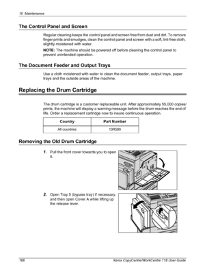 Page 16610 Maintenance 
166 Xerox CopyCentre/WorkCentre 118 User Guide
The Control Panel and Screen
Regular cleaning keeps the control panel and screen free from dust and dirt. To remove 
finger prints and smudges, clean the control panel and screen with a soft, lint-free cloth, 
slightly moistened with water.
NOTE: The machine should be powered off before cleaning the control panel to 
prevent unintended operation.
The Document Feeder and Output Trays
Use a cloth moistened with water to clean the document...