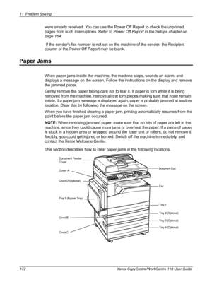 Page 17211 Problem Solving 
172 Xerox CopyCentre/WorkCentre 118 User Guide
were already received. You can use the Power Off Report to check the unprinted 
pages from such interruptions. Refer to Power Off Report in the Setups chapter on 
page 154.
 If the senders fax number is not set on the machine of the sender, the Recipient 
column of the Power Off Report may be blank.
Paper Jams
When paper jams inside the machine, the machine stops, sounds an alarm, and 
displays a message on the screen. Follow the...