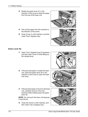 Page 17411 Problem Solving 
174 Xerox CopyCentre/WorkCentre 118 User Guide
3.Rotate the green lever A1 in the 
direction of the arrow to feed the paper 
from the top of the fuser unit.
4.Pull out the paper from the machine in 
the direction of the arrow.
5.Close Cover A until it latches, and then 
close Tray 5 (bypass tray).
Green Lever A2
1.
Open Tray 5 (bypass tray) if necessary, 
and then open Cover A while lifting up 
the release lever.
2.If the jammed paper is inside the fuser 
unit, lower the green lever...