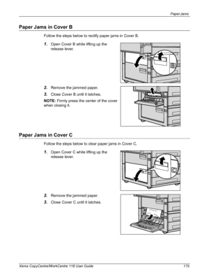 Page 175Paper Jams 
Xerox CopyCentre/WorkCentre 118 User Guide 175
Paper Jams in Cover B
Follow the steps below to rectify paper jams in Cover B.
1.Open Cover B while lifting up the 
release lever.
2.Remove the jammed paper.
3.Close Cover B until it latches.
NOTE: Firmly press the center of the cover 
when closing it.
Paper Jams in Cover C
Follow the steps below to clear paper jams in Cover C.
1.Open Cover C while lifting up the 
release lever.
2.Remove the jammed paper.
3.Close Cover C until it latches....