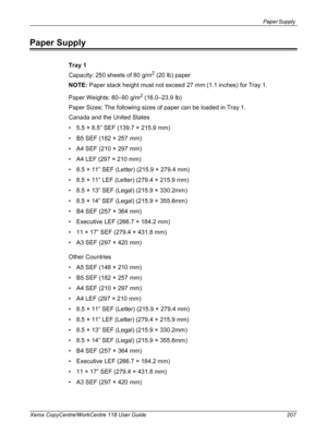 Page 207Paper Supply 
Xerox CopyCentre/WorkCentre 118 User Guide 207
Paper Supply
Tray 1
Capacity: 250 sheets of 80 g/m
2 (20 lb) paper
NOTE: Paper stack height must not exceed 27 mm (1.1 inches) for Tray 1.
Paper Weights: 60–90 g/m
2 (16.0–23.9 lb)
Paper Sizes: The following sizes of paper can be loaded in Tray 1.
Canada and the United States
• 5.5 × 8.5” SEF (139.7 × 215.9 mm)
• B5 SEF (182 × 257 mm)
• A4 SEF (210 × 297 mm)
• A4 LEF (297 × 210 mm)
• 8.5 × 11” SEF (Letter) (215.9 × 279.4 mm)
• 8.5 × 11” LEF...