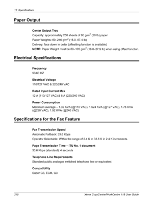 Page 21012 Specifications 
210 Xerox CopyCentre/WorkCentre 118 User Guide
Paper Output
Center Output Tray
Capacity: approximately 250 sheets of 80 g/m
2 (20 lb) paper
Paper Weights: 60–216 g/m
2 (16.0–57.4 lb)
Delivery: face down in order (offsetting function is available)
NOTE: Paper Weight must be 60–105 g/m
2 (16.0–27.9 lb) when using offset function.
Electrical Specifications
Frequency
50/60 HZ
Electrical Voltage
110/127 VAC & 220/240 VAC
Rated Input Current Max
12 A (110/127 VAC) & 8 A (220/240 VAC)
Power...