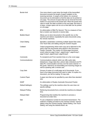 Page 21814 Glossary 
218 Xerox CopyCentre/WorkCentre 118 User GuideBorder limit One more sheet is used when the length of the transmitted 
document exceeds the length of paper installed on the 
receiving terminal. A margin at the bottom of a received 
document can be eliminated so that the data can be printed on 
one page. The amount of space that can be removed from the 
bottom of a document is the border limit. When the border limit 
value is small, the data is printed on the next page. But when it 
is large,...