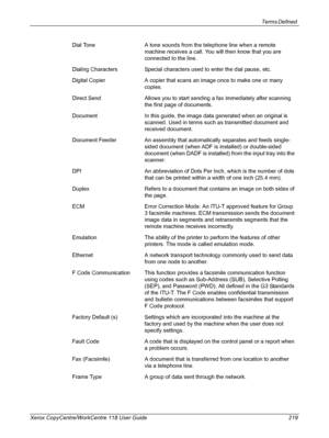 Page 219Terms Defined 
Xerox CopyCentre/WorkCentre 118 User Guide 219Dial Tone A tone sounds from the telephone line when a remote 
machine receives a call. You will then know that you are 
connected to the line. 
Dialing Characters Special characters used to enter the dial pause, etc.
Digital Copier A copier that scans an image once to make one or many 
copies.
Direct Send Allows you to start sending a fax immediately after scanning 
the first page of documents.
Document In this guide, the image data generated...