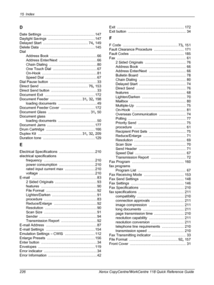 Page 22615 Index 
226 Xerox CopyCentre/WorkCentre 118 Quick Reference Guide
D
Date Settings .................................................... 147
Daylight Savings
 ............................................... 147
Delayed Start
 ............................................. 74, 149
Delete Data
 ....................................................... 145
Dial
Address Book
 ............................................... 66
Address Enter/Next
 ...................................... 66
Chain Dialing...