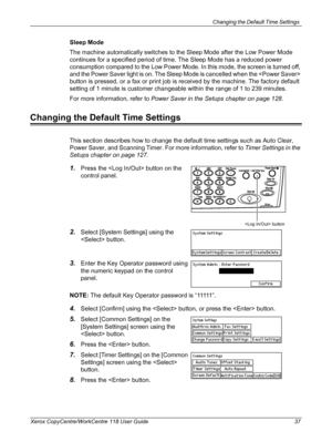 Page 37Changing the Default Time Settings 
Xerox CopyCentre/WorkCentre 118 User Guide 37
Sleep Mode
The machine automatically switches to the Sleep Mode after the Low Power Mode 
continues for a specified period of time. The Sleep Mode has a reduced power 
consumption compared to the Low Power Mode. In this mode, the screen is turned off, 
and the Power Saver light is on. The Sleep Mode is cancelled when the  
button is pressed, or a fax or print job is received by the machine. The factory default 
setting of 1...