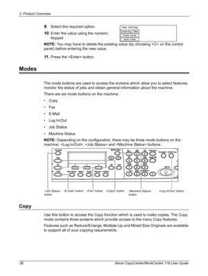 Page 382 Product Overview 
38 Xerox CopyCentre/WorkCentre 118 User Guide
9.Select the required option.
10.Enter the value using the numeric 
keypad.
NOTE: You may have to delete the existing value (by choosing  on the control 
panel) before entering the new value.
11 .Press the  button.
Modes
The mode buttons are used to access the screens which allow you to select features, 
monitor the status of jobs and obtain general information about the machine.
There are six mode buttons on the machine:
•Copy
•Fax...