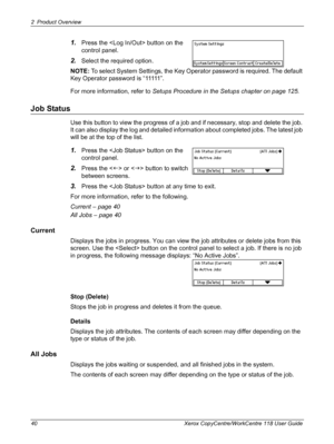 Page 402 Product Overview 
40 Xerox CopyCentre/WorkCentre 118 User Guide
1.Press the  button on the 
control panel.
2.Select the required option.
NOTE: To select System Settings, the Key Operator password is required. The default 
Key Operator password is “11111”.
For more information, refer to Setups Procedure in the Setups chapter on page 125.
Job Status
Use this button to view the progress of a job and if necessary, stop and delete the job. 
It can also display the log and detailed information about...