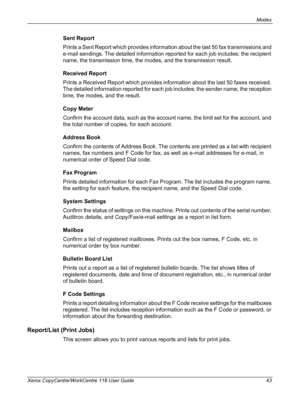 Page 43Modes 
Xerox CopyCentre/WorkCentre 118 User Guide 43
Sent Report
Prints a Sent Report which provides information about the last 50 fax transmissions and 
e-mail sendings. The detailed information reported for each job includes: the recipient 
name, the transmission time, the modes, and the transmission result.
Received Report
Prints a Received Report which provides information about the last 50 faxes received. 
The detailed information reported for each job includes: the sender name, the reception 
time,...