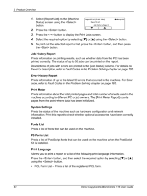 Page 442 Product Overview 
44 Xerox CopyCentre/WorkCentre 118 User Guide
1.Select [Report/List] on the [Machine 
Status] screen using the  
button.
2.Press the  button.
3.Press the  button to display the Print Jobs screen.
4.Select the required option by selecting [T] or [S] using the  button.
5.To print out the selected report or list, press the  button, and then press 
the  button.
Job History Report
Prints information on printing results, such as whether data from the PC has been 
printed correctly. The...