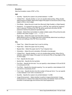 Page 462 Product Overview 
46 Xerox CopyCentre/WorkCentre 118 User Guide
Emulation
Sets the Emulation mode of PDF or PCL.
PDF
• Quantity – Specify the copies to be printed between 1 to 999.
• 2 Sided Print – Specify whether or not to do double-sided printing. When double-
sided printing is enabled, select which edge of the paper is to be bound: [Flip on long 
edge] or [Flip on short edge].
• Print Mode – Select the print mode from [Normal], [High Quality], or [High Speed].
• Password – If a password has been...