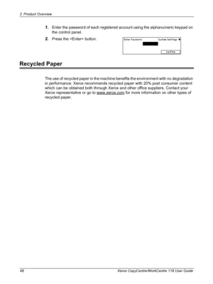 Page 482 Product Overview 
48 Xerox CopyCentre/WorkCentre 118 User Guide
1.Enter the password of each registered account using the alphanumeric keypad on 
the control panel.
2.Press the  button.
Recycled Paper
The use of recycled paper in the machine benefits the environment with no degradation 
in performance. Xerox recommends recycled paper with 20% post consumer content 
which can be obtained both through Xerox and other office suppliers. Contact your 
Xerox representative or go to www.xerox.com
 for more...