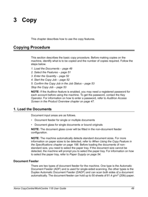 Page 49Xerox CopyCentre/WorkCentre 118 User Guide 49
3Copy
This chapter describes how to use the copy features.
Copying Procedure
This section describes the basic copy procedure. Before making copies on the 
machine, identify what is to be copied and the number of copies required. Follow the 
steps below.
1. Load the Documents – page 49
2. Select the Features – page 51
3. Enter the Quantity – page 52
4. Start the Copy Job – page 52
5. Confirm the Copy Job in the Job Status – page 53
Stop the Copy Job – page 53...