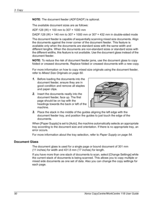 Page 503 Copy 
50 Xerox CopyCentre/WorkCentre 118 User Guide
NOTE: The document feeder (ADF/DADF) is optional.
The available document sizes are as follows:
ADF:128 (W) × 100 mm to 307 × 1000 mm
DADF:128 (W) × 140 mm to 307 × 1000 mm or 307 × 432 mm in double-sided mode
The document feeder is capable of sequentially scanning mixed size documents. Align 
the documents against the inner corner of the document feeder. This feature is 
available only when the documents are standard sizes with the same width and...