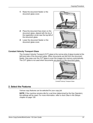 Page 51Copying Procedure 
Xerox CopyCentre/WorkCentre 118 User Guide 51
1.Raise the document feeder or the 
document glass cover.
2.Place the document face down on the 
document glass, aligned with the tip of 
the registration arrow near the top left of 
the document glass.
3.Lower the document feeder or the 
document glass cover.
Constant Velocity Transport Glass
The Constant Velocity Transport (CVT) glass is the narrow strip of glass located at the 
left-hand side of the document glass. When documents are fed...