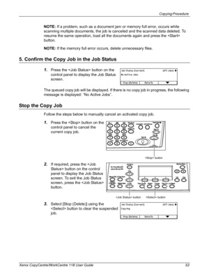 Page 53Copying Procedure 
Xerox CopyCentre/WorkCentre 118 User Guide 53
NOTE: If a problem, such as a document jam or memory full error, occurs while 
scanning multiple documents, the job is canceled and the scanned data deleted. To 
resume the same operation, load all the documents again and press the  
button.
NOTE: If the memory full error occurs, delete unnecessary files.
5. Confirm the Copy Job in the Job Status
1.Press the  button on the 
control panel to display the Job Status 
screen.
The queued copy...