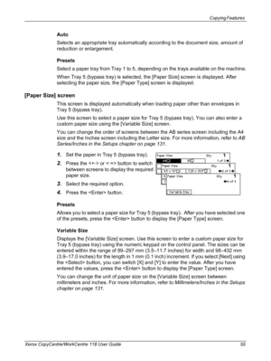 Page 55Copying Features 
Xerox CopyCentre/WorkCentre 118 User Guide 55
Auto
Selects an appropriate tray automatically according to the document size, amount of 
reduction or enlargement.
Presets
Select a paper tray from Tray 1 to 5, depending on the trays available on the machine.
When Tray 5 (bypass tray) is selected, the [Paper Size] screen is displayed. After 
selecting the paper size, the [Paper Type] screen is displayed.
[Paper Size] screen
This screen is displayed automatically when loading paper other...