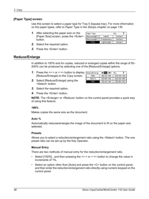 Page 563 Copy 
56 Xerox CopyCentre/WorkCentre 118 User Guide
[Paper Type] screen
Use this screen to select a paper type for Tray 5 (bypass tray). For more information 
on the paper types, refer to Paper Type in the Setups chapter on page 136.
1.After selecting the paper size on the 
[Paper Size] screen, press the  
button.
2.Select the required option.
3.Press the  button.
Reduce/Enlarge
In addition to 100% size for copies, reduced or enlarged copies within the range of 50–
200% can be produced by selecting one...