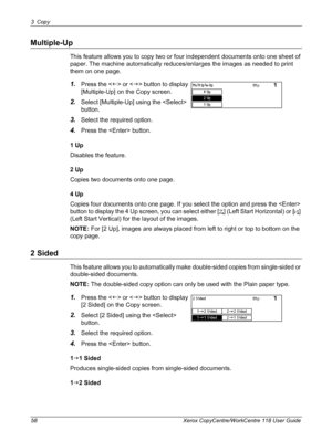 Page 583 Copy 
58 Xerox CopyCentre/WorkCentre 118 User Guide
Multiple-Up
This feature allows you to copy two or four independent documents onto one sheet of 
paper. The machine automatically reduces/enlarges the images as needed to print 
them on one page.
1.Press the  or  button to display 
[Multiple-Up] on the Copy screen.
2.Select [Multiple-Up] using the  
button.
3.Select the required option.
4.Press the  button.
1 Up
Disables the feature.
2 Up
Copies two documents onto one page.
4 Up
Copies four documents...