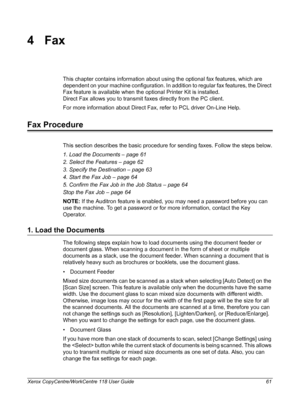 Page 61Xerox CopyCentre/WorkCentre 118 User Guide 61
4Fax
This chapter contains information about using the optional fax features, which are 
dependent on your machine configuration. In addition to regular fax features, the Direct 
Fax feature is available when the optional Printer Kit is installed.
Direct Fax allows you to transmit faxes directly from the PC client.
For more information about Direct Fax, refer to PCL driver On-Line Help.
Fax Procedure
This section describes the basic procedure for sending...