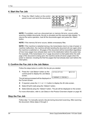 Page 644Fax 
64 Xerox CopyCentre/WorkCentre 118 User Guide
4. Start the Fax Job
1.Press the  button on the control 
panel to scan and send the documents.
NOTE: If a problem, such as a document jam or memory full error, occurrs while 
scanning multiple documents, the job is canceled and the scanned data deleted. To 
resume the same operation, load all the documents again and press the  
button.
NOTE: If the memory full error occurs, delete unnecessary files.
NOTE: If the machine is restarted during a fax...