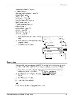 Page 69Fax Features 
Xerox CopyCentre/WorkCentre 118 User Guide 69
Transmission Report – page 72
F Code – page 73
Overseas Communication – page 74
Delayed Start – page 74
Multiple-Up – page 75
Priority Send – page 75
Recipient Print Sets – page 75
Direct Send – page 76
2 Sided Originals – page 76
Polling – page 77
Bulletin Board – page 78
Mailbox – page 80
Chain Dialing – page 80
On-Hook – page 81
1.Press the  button on the control 
panel.
2.Press the  or  button to switch 
between screens.
3.Select the...