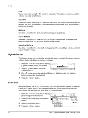 Page 704Fax 
70 Xerox CopyCentre/WorkCentre 118 User Guide
Fine
Scans documents using 8 × 7.7 lines/mm resolution. This option is recommended for 
detailed line art or small letters.
Superfine
Scans documents using 16 × 15.4 lines/mm resolution. This option is recommended for 
detailed line art or small letters. It requires more communication time, but produces a 
higher image quality.
Halftone
Specifies a resolution for dark and light coloring such as pictures.
Super Halftone
Specifies a resolution for dark...