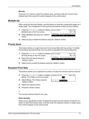 Page 75Fax Features 
Xerox CopyCentre/WorkCentre 118 User Guide 75
Minutes
Press the  button to clear the entered value, and then enter the minute of the 
delayed start time using the numeric keypad on the control panel.
Multiple-Up
When using the document feeder, use this feature to send two consecutive pages as a 
single page. The arrangement of the scanned documents is fixed as top to bottom.
1.Press the  or  button to display 
[Multiple-Up] on the Fax screen.
2.Select [Multiple-Up] using the  
button....