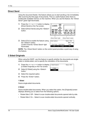 Page 764Fax 
76 Xerox CopyCentre/WorkCentre 118 User Guide
Direct Send
Using the document feeder, this feature allows you to start sending a fax immediately 
after scanning the first page of documents. This is a useful feature when there is 
inadequate available memory on the machine. When you use the feature, the  green light illuminates.
1.Press the  or  button to display 
[Direct Send] on the Fax screen.
2.Select [Direct Send] using the  
button.
3.Select [On] to enable the feature using 
the  button....