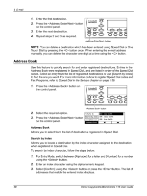 Page 885 E-mail 
88 Xerox CopyCentre/WorkCentre 118 User Guide
1.Enter the first destination.
2.Press the  button 
on the control panel.
3.Enter the next destination.
4.Repeat steps 2 and 3 as required.
NOTE: You can delete a destination which has been entered using Speed Dial or One 
Touch Dial by pressing the  button once. When entering the e-mail address 
manually, you can delete the character one digit at a time using the  button.
Address Book
Use this feature to quickly search for and enter registered...