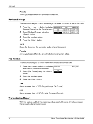 Page 925 E-mail 
92 Xerox CopyCentre/WorkCentre 118 User Guide
Presets
Allows you to select from the preset standard sizes.
Reduce/Enlarge
This feature allows you to reduce or enlarge a scanned document to a specified ratio.
1.Press the  or  button to display 
[Reduce/Enlarge] on the E-mail screen.
2.Select [Reduce/Enlarge] using the 
 button.
3.Select the required option.
4.Press the  button.
100%
Scans the document the same size as the original document.
Presets
Allows you to select from the preset...