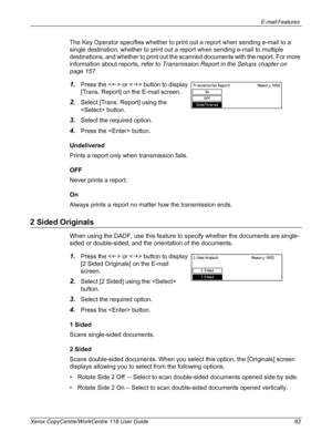 Page 93E-mail Features 
Xerox CopyCentre/WorkCentre 118 User Guide 93
The Key Operator specifies whether to print out a report when sending e-mail to a 
single destination, whether to print out a report when sending e-mail to multiple 
destinations, and whether to print out the scanned documents with the report. For more 
information about reports, refer to Transmission Report in the Setups chapter on 
page 157.
1.Press the  or  button to display 
[Trans. Report] on the E-mail screen.
2.Select [Trans. Report]...