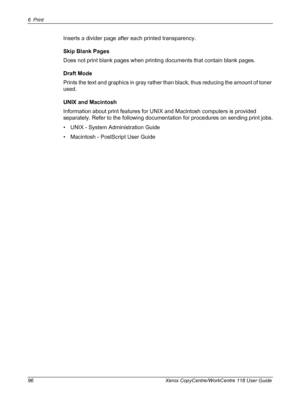Page 966Print 
96 Xerox CopyCentre/WorkCentre 118 User Guide
Inserts a divider page after each printed transparency.
Skip Blank Pages
Does not print blank pages when printing documents that contain blank pages.
Draft Mode
Prints the text and graphics in gray rather than black, thus reducing the amount of toner 
used.
UNIX and Macintosh
Information about print features for UNIX and Macintosh computers is provided 
separately. Refer to the following documentation for procedures on sending print jobs.
• UNIX -...