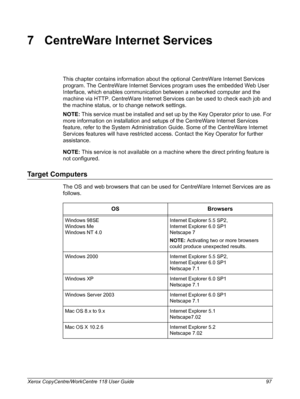 Page 97Xerox CopyCentre/WorkCentre 118 User Guide 97
7 CentreWare Internet Services
This chapter contains information about the optional CentreWare Internet Services 
program. The CentreWare Internet Services program uses the embedded Web User 
Interface, which enables communication between a networked computer and the 
machine via HTTP. CentreWare Internet Services can be used to check each job and 
the machine status, or to change network settings.
NOTE: This service must be installed and set up by the Key...