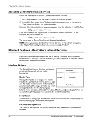 Page 987 CentreWare Internet Services 
98 Xerox CopyCentre/WorkCentre 118 User Guide
Accessing CentreWare Internet Services
Follow the steps below to access CentreWare Internet Services.
1.At a client workstation on the network, launch an internet browser.
2.In the URL field, enter “http://” followed by the internet address of the machine.  
Then press the  key on the keyboard.
Example: If the internet address is vvv.xxx.yyy.zzz, enter the following in the URL field:
http://vvv.xxx.yyy.zzz
If the port number is...