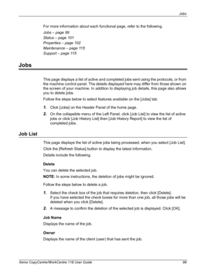 Page 99Jobs 
Xerox CopyCentre/WorkCentre 118 User Guide 99
For more information about each functional page, refer to the following.
Jobs – page 99
Status – page 101
Properties – page 102
Maintenance – page 115
Support – page 115
Jobs
This page displays a list of active and completed jobs sent using the protocols, or from 
the machine control panel. The details displayed here may differ from those shown on 
the screen of your machine. In addition to displaying job details, this page also allows 
you to delete...