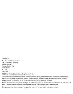 Page 2
Prepared by:
The Document Company Xerox
GKLS European Operations
Bessemer Road
Welwyn Garden City
Hertfordshire
AL7 1HE
ENGLAND
©2004 by Xerox Corporation. All rights reserved.
Copyright protection claimed includes all forms and matters of copyrighted material and information now allowed by 
statutory or judicial law or hereinafter granted, including  without limitations, material generated from the software 
programs which are displayed on the screen,  such as icons, screen displays, looks etc.
Xerox...