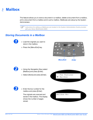 Page 110Page 6-14  Xerox CopyCentre C20, WorkCentre M20 and WorkCentre M20i User Guide 
FaxMailbox
This feature allows you to store a document in a mailbox, delete a document from a mailbox, 
print a document from a mailbox and to poll a mailbox. Mailboxes are setup by the System 
Administrator.
)Instructions for setting up Mailboxes are located in the System Administration Guide provided 
with your Xerox WorkCentre M20i.
Storing Documents in a Mailbox
1¾Load the originals you want to 
store in the mailbox....